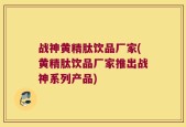 战神黄精肽饮品厂家(黄精肽饮品厂家推出战神系列产品)