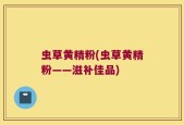虫草黄精粉(虫草黄精粉——滋补佳品)