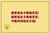 鹿茸菟丝子黄精芡实(鹿茸菟丝子黄精芡实：中医药材组合介绍)