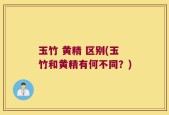 玉竹 黄精 区别(玉竹和黄精有何不同？)