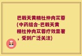 巴戟天黄精杜仲肉苁蓉(中药组合-巴戟天黄精杜仲肉苁蓉疗效显著，受到广泛关注)