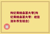枸杞黄精桑葚大枣(枸杞黄精桑葚大枣：绝佳滋补养生组合)