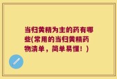 当归黄精为主的药有哪些(常用的当归黄精药物清单，简单易懂！)