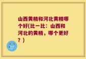山西黄精和河北黄精哪个好(比一比：山西和河北的黄精，哪个更好？)