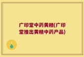 广印堂中药黄精(广印堂推出黄精中药产品)