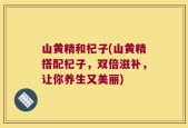 山黄精和杞子(山黄精搭配杞子，双倍滋补，让你养生又美丽)