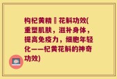 构杞黄精秄花斛功效(重塑肌肤，滋补身体，提高免疫力，细胞年轻化——杞黄花斛的神奇功效)
