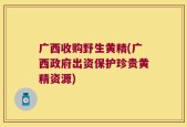 广西收购野生黄精(广西政府出资保护珍贵黄精资源)