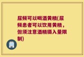 尿频可以喝酒黄精(尿频患者可以饮用黄精，但须注意酒精摄入量限制)