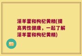 淫羊藿和枸杞黄精(提高男性健康，一起了解淫羊藿和枸杞黄精)