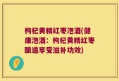 枸杞黄精红枣泡酒(健康泡酒：枸杞黄精红枣酿造享受滋补功效)