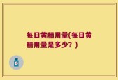 每日黄精用量(每日黄精用量是多少？)