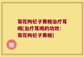 菊花枸杞子黄精治疗耳鸣(治疗耳鸣的功效：菊花枸杞子黄精)