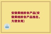 安徽黄精即食产品(安徽黄精即食产品推出，方便食用)