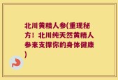 北川黄精人参(重现秘方！北川纯天然黄精人参来支撑你的身体健康)