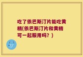 吃了依巴斯汀片能吃黄精(依巴斯汀片和黄精可一起服用吗？)