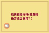 乾黄精能吃吗(乾黄精是否适合食用？)