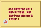 泡酒用制黄精还是用干黄精(制作泡酒，黄精更适合选用鲜制的还是干制的？)