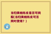 当归黄精陈皮是否可同服(当归黄精陈皮可否同时使用？)