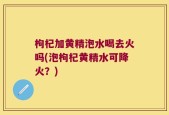 枸杞加黄精泡水喝去火吗(泡枸杞黄精水可降火？)