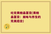 吃完黄精桑葚膏(黄精桑葚膏：美味与养生的完美结合)