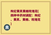 枸杞黄芪黄精玫瑰花(四种中药材调配：枸杞、黄芪、黄精、玫瑰花)