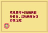 玫瑰黄精补(玫瑰黄精补养生，绽放美丽女性养颜之路)