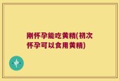 刚怀孕能吃黄精(初次怀孕可以食用黄精)
