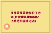 杜仲黄芪黄精枸杞子泡酒(杜仲黄芪黄精枸杞子酿造的健康泡酒)