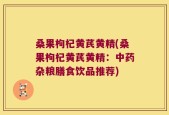 桑果枸杞黄芪黄精(桑果枸杞黄芪黄精：中药杂粮膳食饮品推荐)