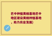 巴中种植黄精基地巴中地区建设黄精种植基地，助力农业发展)
