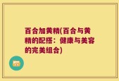 百合加黄精(百合与黄精的配搭：健康与美容的完美组合)