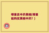 哪里卖中药黄精(哪里能购买黄精中药？)
