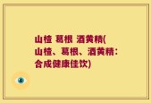 山楂 葛根 酒黄精(山楂、葛根、酒黄精：合成健康佳饮)