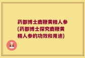 药都博士鹿鞭黄精人参(药都博士探究鹿鞭黄精人参的功效和用途)