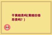 干黄精贵吗(黄精价格昂贵吗？)