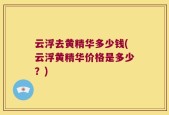 云浮去黄精华多少钱(云浮黄精华价格是多少？)
