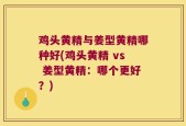 鸡头黄精与姜型黄精哪种好(鸡头黄精 vs 姜型黄精：哪个更好？)
