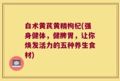 白术黄芪黄精枸杞(强身健体，健脾胃，让你焕发活力的五种养生食材)
