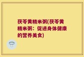 茯苓黄精米粥(茯苓黄精米粥：促进身体健康的营养美食)