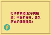 杞子黄精酒(杞子黄精酒：中医药秘方，悠久历史的保健佳品)