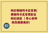 枸杞黄精玛卡炙甘草(黄精玛卡炙甘草配合 枸杞绝佳 ｜养心安神 助你健康美好)