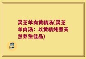 灵芝羊肉黄精汤(灵芝羊肉汤：以黄精炖煮天然养生佳品)