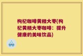 枸杞咖啡黄精大枣(枸杞黄精大枣咖啡：提升健康的美味饮品)