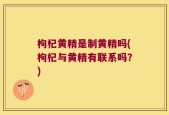 枸杞黄精是制黄精吗(枸杞与黄精有联系吗？)