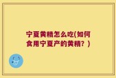 宁夏黄精怎么吃(如何食用宁夏产的黄精？)