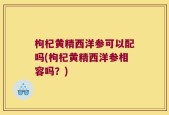 枸杞黄精西洋参可以配吗(枸杞黄精西洋参相容吗？)