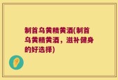 制首乌黄精黄酒(制首乌黄精黄酒，滋补健身的好选择)