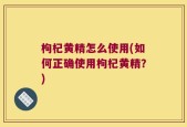 枸杞黄精怎么使用(如何正确使用枸杞黄精？)