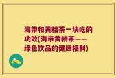 海带和黄精茶一块吃的功效(海带黄精茶——绿色饮品的健康福利)